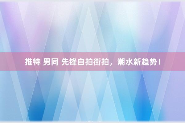 推特 男同 先锋自拍街拍，潮水新趋势！