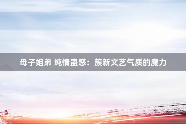 母子姐弟 纯情蛊惑：簇新文艺气质的魔力