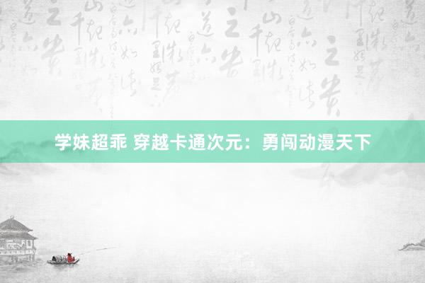 学妹超乖 穿越卡通次元：勇闯动漫天下