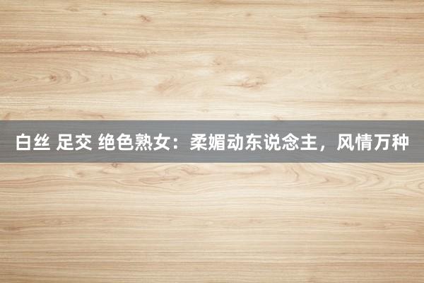 白丝 足交 绝色熟女：柔媚动东说念主，风情万种