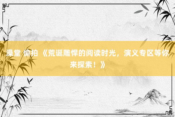 澡堂 偷拍 《荒诞雕悍的阅读时光，演义专区等你来探索！》