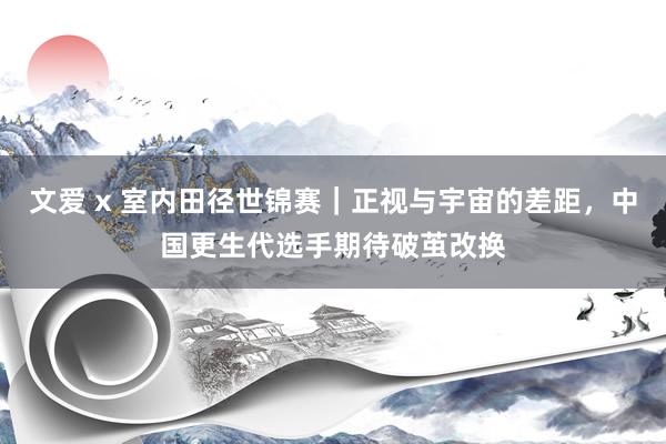 文爱 x 室内田径世锦赛｜正视与宇宙的差距，中国更生代选手期待破茧改换