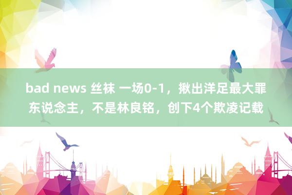 bad news 丝袜 一场0-1，揪出洋足最大罪东说念主，不是林良铭，创下4个欺凌记载