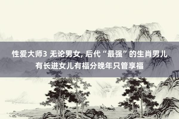性爱大师3 无论男女， 后代“最强”的生肖男儿有长进女儿有福分晚年只管享福