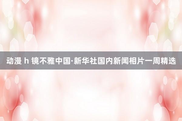 动漫 h 镜不雅中国·新华社国内新闻相片一周精选