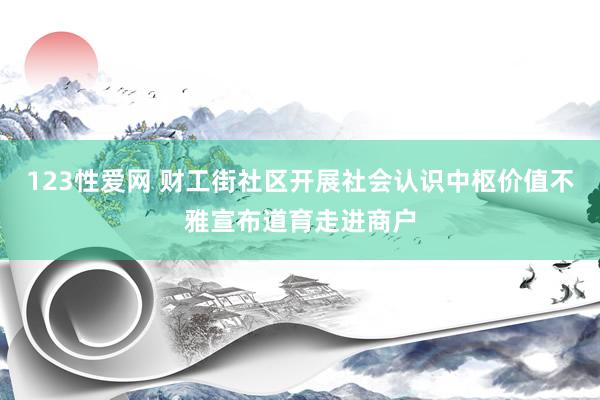123性爱网 财工街社区开展社会认识中枢价值不雅宣布道育走进商户