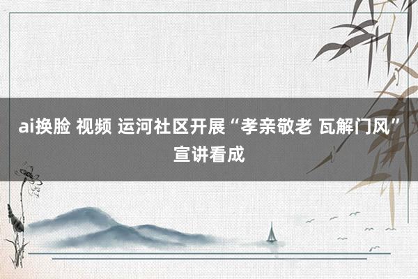 ai换脸 视频 运河社区开展“孝亲敬老 瓦解门风”宣讲看成