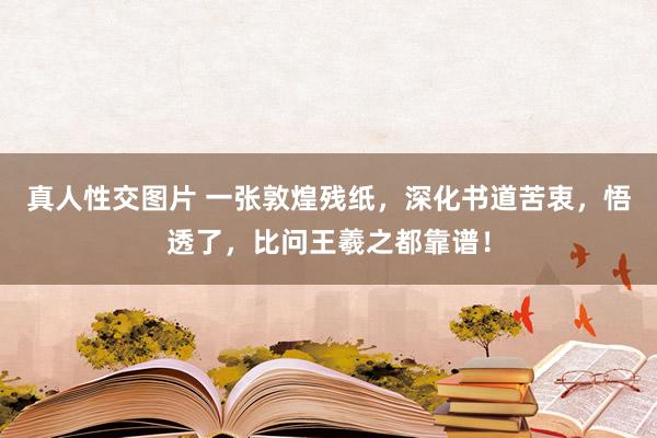 真人性交图片 一张敦煌残纸，深化书道苦衷，悟透了，比问王羲之都靠谱！
