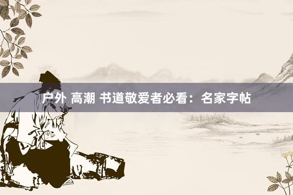 户外 高潮 书道敬爱者必看：名家字帖