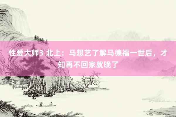 性爱大师3 北上：马想艺了解马德福一世后，才知再不回家就晚了