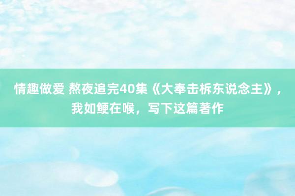 情趣做爱 熬夜追完40集《大奉击柝东说念主》，我如鲠在喉，写下这篇著作