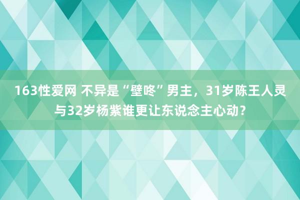 163性爱网 不异是“壁咚”男主，31岁陈王人灵与32岁杨紫谁更让东说念主心动？