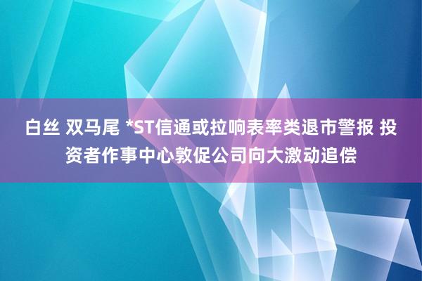 白丝 双马尾 *ST信通或拉响表率类退市警报 投资者作事中心敦促公司向大激动追偿