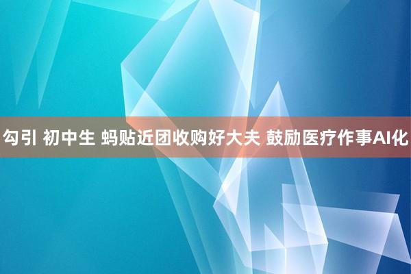 勾引 初中生 蚂贴近团收购好大夫 鼓励医疗作事AI化