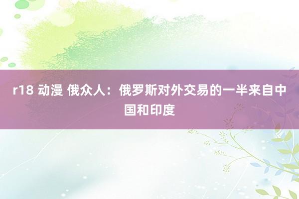r18 动漫 俄众人：俄罗斯对外交易的一半来自中国和印度
