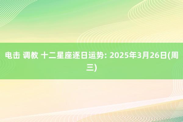 电击 调教 十二星座逐日运势: 2025年3月26日(周三)