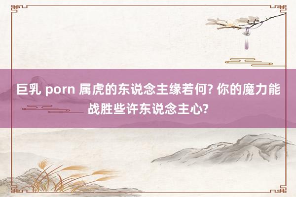 巨乳 porn 属虎的东说念主缘若何? 你的魔力能战胜些许东说念主心?