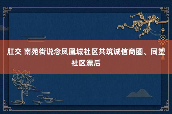 肛交 南苑街说念凤凰城社区共筑诚信商圈、同塑社区漂后