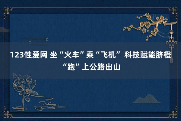 123性爱网 坐“火车”乘“飞机” 科技赋能脐橙“跑”上公路出山