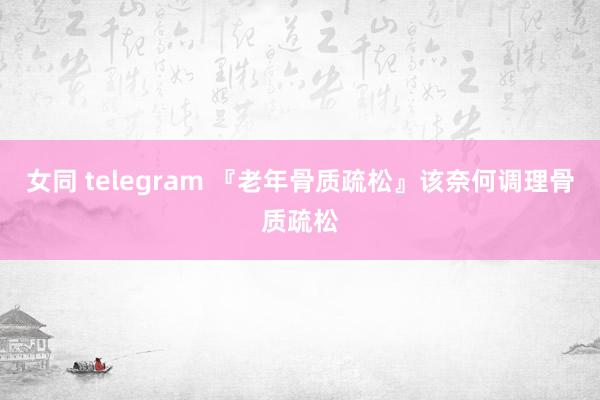 女同 telegram 『老年骨质疏松』该奈何调理骨质疏松