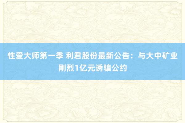 性爱大师第一季 利君股份最新公告：与大中矿业刚烈1亿元诱骗公约