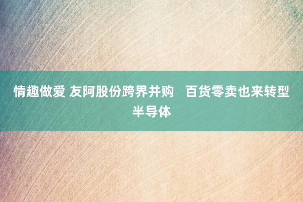 情趣做爱 友阿股份跨界并购   百货零卖也来转型半导体