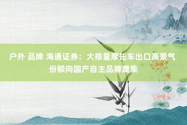 户外 品牌 海通证券：大排量摩托车出口高景气 份额向国产自主品牌麇集