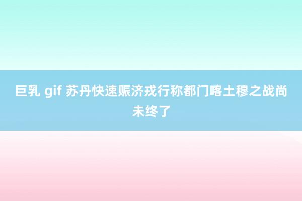 巨乳 gif 苏丹快速赈济戎行称都门喀土穆之战尚未终了