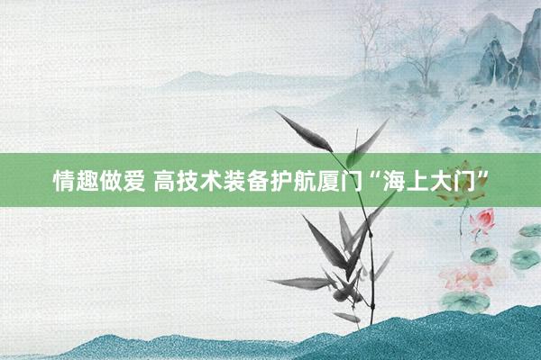 情趣做爱 高技术装备护航厦门“海上大门”
