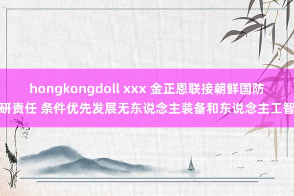 hongkongdoll xxx 金正恩联接朝鲜国防科研责任 条件优先发展无东说念主装备和东说念主工智能