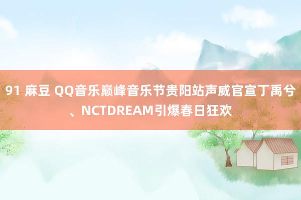 91 麻豆 QQ音乐巅峰音乐节贵阳站声威官宣丁禹兮、NCTDREAM引爆春日狂欢