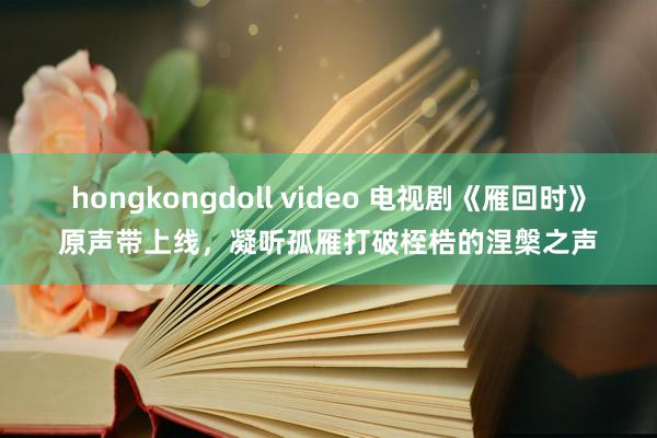 hongkongdoll video 电视剧《雁回时》原声带上线，凝听孤雁打破桎梏的涅槃之声