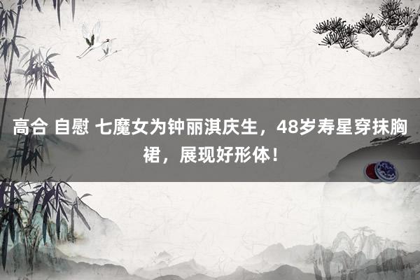 高合 自慰 七魔女为钟丽淇庆生，48岁寿星穿抹胸裙，展现好形体！
