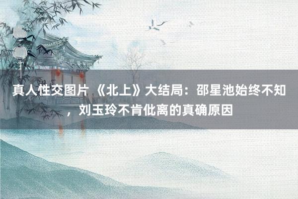 真人性交图片 《北上》大结局：邵星池始终不知，刘玉玲不肯仳离的真确原因
