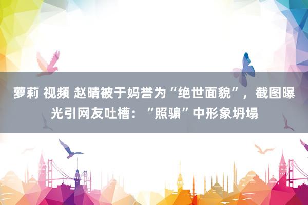 萝莉 视频 赵晴被于妈誉为“绝世面貌”，截图曝光引网友吐槽：“照骗”中形象坍塌
