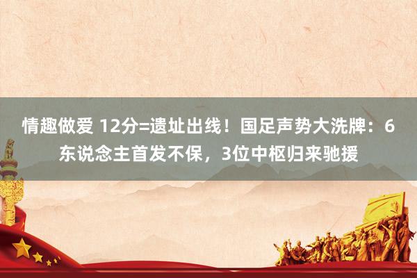 情趣做爱 12分=遗址出线！国足声势大洗牌：6东说念主首发不保，3位中枢归来驰援