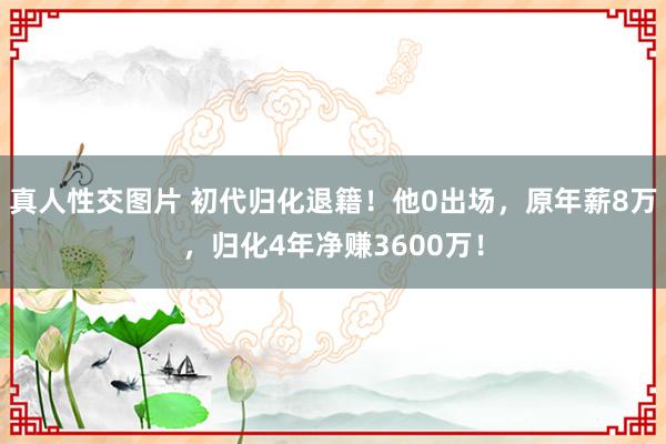 真人性交图片 初代归化退籍！他0出场，原年薪8万，归化4年净赚3600万！