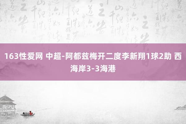 163性爱网 中超-阿都兹梅开二度李新翔1球2助 西海岸3-3海港