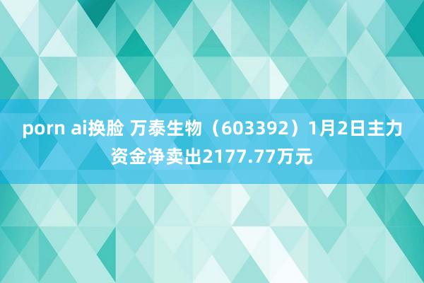 porn ai换脸 万泰生物（603392）1月2日主力资金净卖出2177.77万元