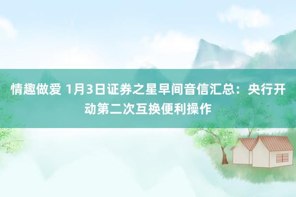 情趣做爱 1月3日证券之星早间音信汇总：央行开动第二次互换便利操作