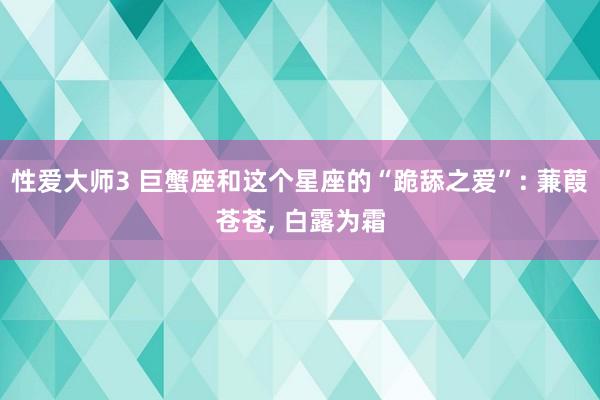 性爱大师3 巨蟹座和这个星座的“跪舔之爱”: 蒹葭苍苍， 白露为霜