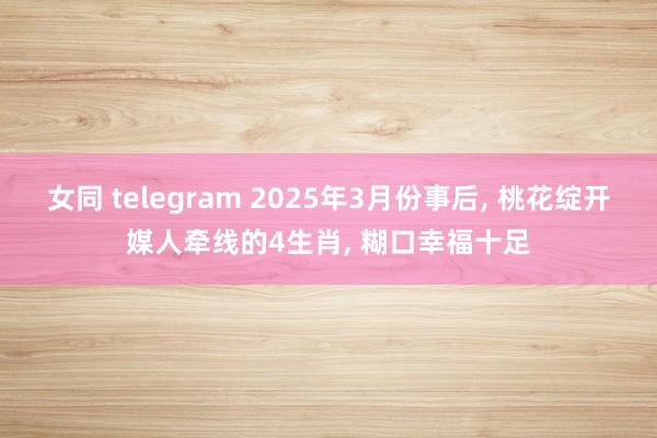 女同 telegram 2025年3月份事后， 桃花绽开媒人牵线的4生肖， 糊口幸福十足