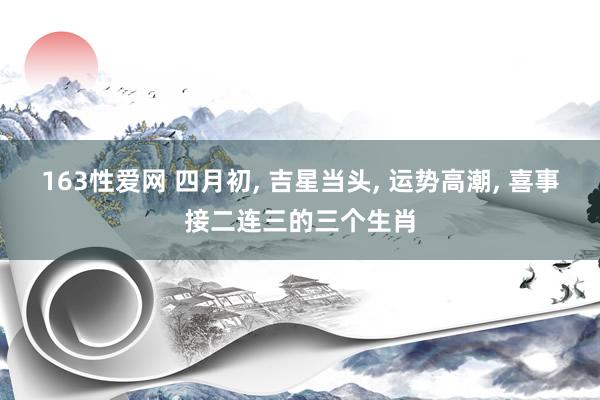 163性爱网 四月初， 吉星当头， 运势高潮， 喜事接二连三的三个生肖