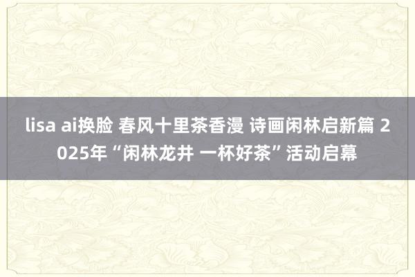 lisa ai换脸 春风十里茶香漫 诗画闲林启新篇 2025年“闲林龙井 一杯好茶”活动启幕