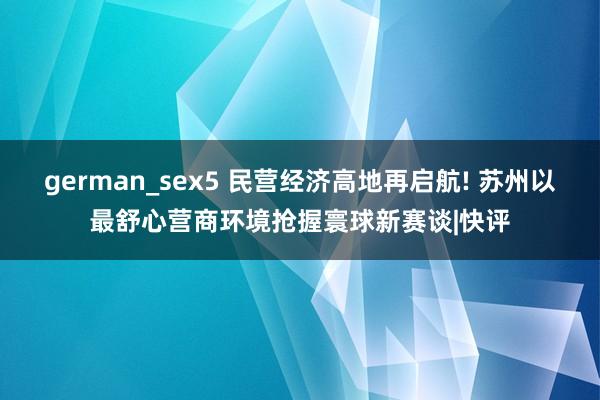 german_sex5 民营经济高地再启航! 苏州以最舒心营商环境抢握寰球新赛谈|快评