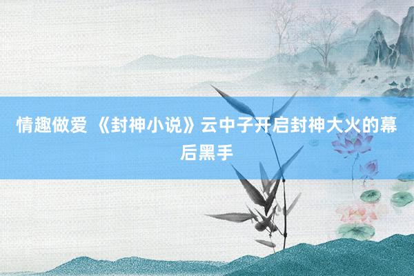 情趣做爱 《封神小说》云中子开启封神大火的幕后黑手