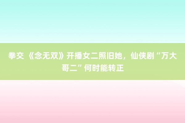 拳交 《念无双》开播女二照旧她，仙侠剧“万大哥二”何时能转正