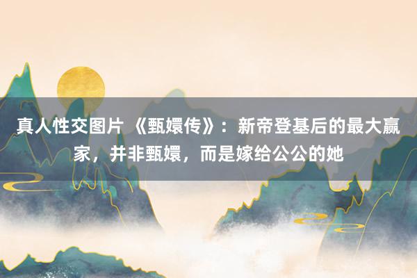 真人性交图片 《甄嬛传》：新帝登基后的最大赢家，并非甄嬛，而是嫁给公公的她