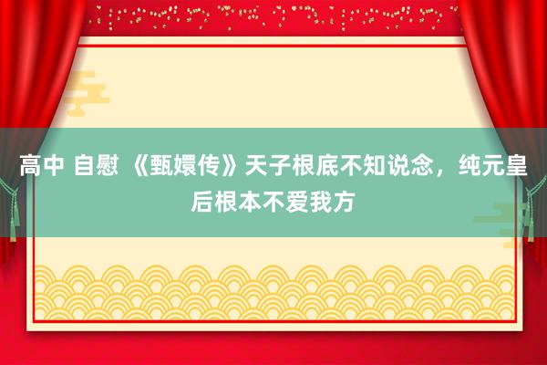 高中 自慰 《甄嬛传》天子根底不知说念，纯元皇后根本不爱我方