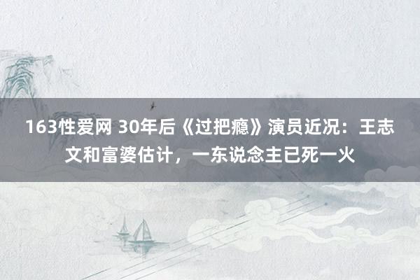 163性爱网 30年后《过把瘾》演员近况：王志文和富婆估计，一东说念主已死一火